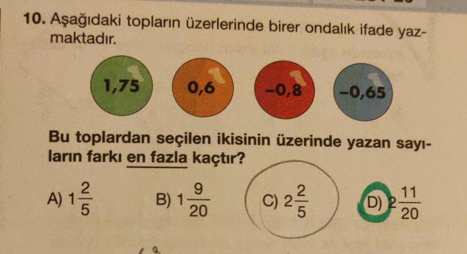 10. Aşağıdaki topların üzerlerinde birer ondalık ifade yaz-
maktadır.
1,75
A) 12/1/2
5
0,6
Bu toplardan seçilen ikisinin üzerinde yazan sayı-
ların farkı en fazla kaçtır?
C) 2-/3/2
B) 1-
9
-0,8 -0,65
20
(D) 2
11
20