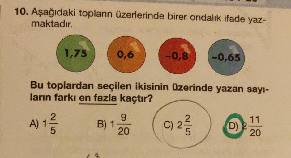 10. Aşağıdaki topların üzerlerinde birer ondalık ifade yaz-
maktadır.
1,75
A) 12/1/2
5
0,6
Bu toplardan seçilen ikisinin üzerinde yazan sayı-
ların farkı en fazla kaçtır?
C) 2-/3/2
B) 1-
9
-0,8 -0,65
20
(D) 2
11
20