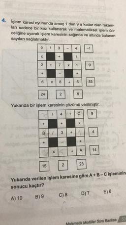 4. İşlem karesi oyununda amaç 1 den 9 a kadar olan rakam-
ları sadece bir kez kullanarak ve matematiksel işlem ön-
celiğine uyarak işlem karesinin sağında ve altında bulunan
sayıları sağlatmaktır.
9
X
2
+
6
24
+
1 3
+
+
15
+
1
7
X 8
I
X
2
+
B 1 3 +
1
S
X
Yukarıda bir işlem karesinin çözümü verilmiştir.
4 + C
2
C) 8
4
-
+
1
+ 5
+
9
X
1
+
A
-1
23
9
53
9
D) 7
4
Yukarıda verilen işlem karesine göre A+ B-C işleminin
sonucu kaçtır?
A) 10
B) 9
14
E) 6
Matematik Modüler Soru Bankası 53