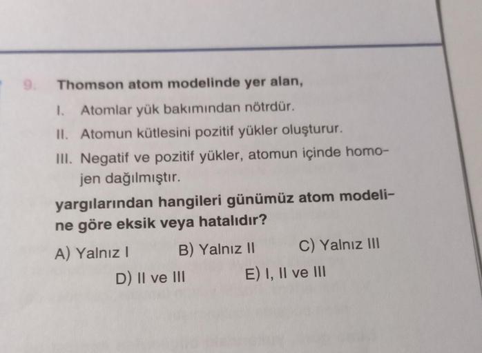 Thomson atom modelinde yer alan,
1. Atomlar yük bakımından nötrdür.
II. Atomun kütlesini pozitif yükler oluşturur.
III. Negatif ve pozitif yükler, atomun içinde homo-
jen dağılmıştır.
yargılarından hangileri günümüz atom modeli-
ne göre eksik veya hatalıdı