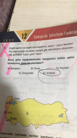 12
Türkiye'de Şehirlerin Fonksiy
7. Çeşitli eğitim ve sağlık kuruluşlarının, basın - yayın tesisleri-
nin yoğunlaştığı ve sanat, kongre gibi etkinliklerin düzenlen-
diği şehirlere "kültür şehri" denir.
TEST
Buna göre aşağıdakilerden hangisinin kültür şehri
fonksiyonu daha ön plandadır?
A) Eskişehir
B) Sivas
İzmir
D) Zonguldak
Çorlu
Muğla
←
E) Antalya
C) Kayseri
ukarıdaki haritada verilen kentlerin all