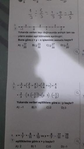 P
3.
?
5
●
A) 12
17
20
- 13
9
S
0
1
Yukarıda verilen sayı doğrusunda ardışık tam sa-
yıların araları eşit bölmelere ayrılmıştır.
Buna göre z + y - x işleminin sonucu kaçtır?
(1
23
B) 2 30
-
27
C) 25
30
27
D) 32
20
. (3.(-1))=(y.3). (¹)
Yukarıda verilen eşi