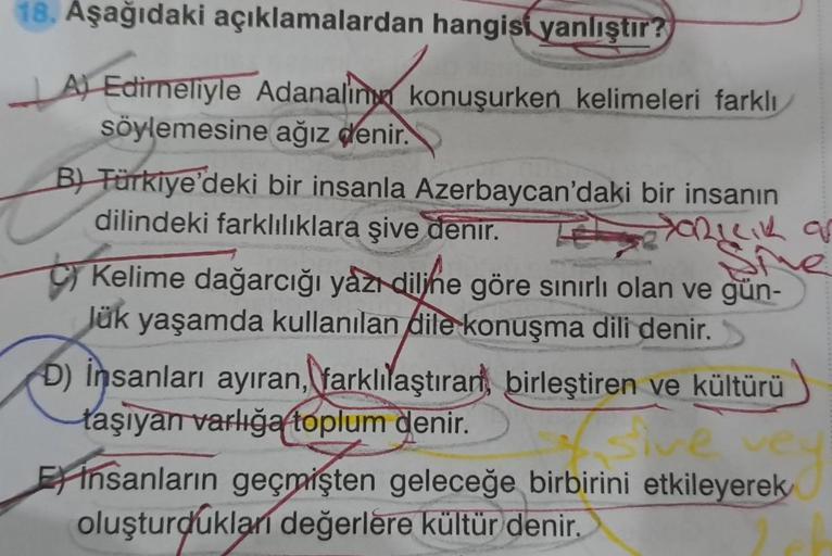 18. Aşağıdaki açıklamalardan hangisi yanlıştır?
A) Edirneliyle Adanalin konuşurken kelimeleri farklı
söylemesine ağız denir.
B) Türkiye'deki bir insanla Azerbaycan'daki bir insanın
dilindeki farklılıklara şive denir.
XORILIK ar
Kelime dağarcığı yazı dilihe