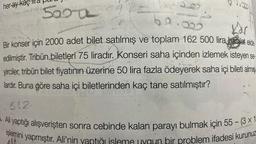 her ay kaç
500 7
of
Kar
Bir konser için 2000 adet bilet satılmış ve toplam 162 500 lira hasılat elde
edilmiştir. Tribün biletleri 75 liradır. Konseri saha içinden izlemek isteyen se
yirciler, tribün bilet fiyatının üzerine 50 lira fazla ödeyerek saha içi bileti almış
lardır. Buna göre saha içi biletlerinden kaç tane satılmıştır?
.812.
Ali yaptığı alışverişten sonra cebinde kalan parayı bulmak için 55 - (3 x 1
işlemini yapmıştır. Ali'nin yaptığı isleme uygun bir problem ifadesi kurunuz