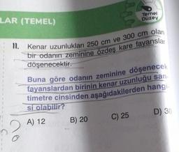 LAR (TEMEL)
C
11. Kenar uzunlukları 250 cm ve 300 cm olan
bir odanın zeminine özdeş kare fayanslar
döşenecektir.
Buna göre odanın zeminine döşenecek
fayanslardan birinin kenar uzunluğu san-
timetre cinsinden aşağıdakilerden hangi
si olabilir?
A) 12
Temel
Düzey
B) 20
C) 25
D) 30