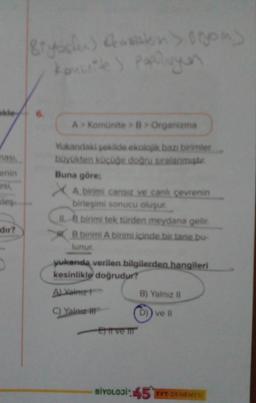 akley
nasi,
enin
esi,
des
dir?
D
Biyosfer) (sisten > 100m)
komunite) popolayan
A> Komünite > B> Organizma
Yukandaki şekilde ekolojik bazı birimler
büyükten küçüğe doğru sıralanmiştir.
Buna göre;
XA birimi cansiz ve canh çevrenin
birleşimi sonucu oluşur.
IL 8 birimi tek türden meydana gelir.
B birimi A birimi içinde bir tane bu-
lunur.
yukanda verilen bilgilerden hangileri
kesinlikle doğrudur?
ALYainz1
C) Yalnız
Et ve m
B) Yalnız II
D)) ve Il
BİYOLOJİ:45 TYT DENEMES