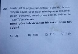 20.
Nazlı 120 TL peşin verip, kalanı 12 taksitle bir tele-
vizyon alıyor. Eğer Nazlı televizyonun tamamını
peşin ödeseydi, televizyonu 200 TL indirim ile
1120 TL'ye alacaktı.
Buna göre
televizyonun bir taksit tutarı kaç
TL'dir?
A) 90
B) 100
C) 110
D) 120