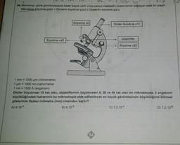 pp. 10
99. Mikroskop, gözle görülemeyecek kadar küçük canlı veya cansız maddeleri incelememizi sağlayan optik bir araçtır.
Mikroskop büyütme gücü = Okülerin büyütme gücü x Objektifin büyütme gücü
Büyütme x40
Büyütme x5
Oküler Büyütme x10
Objektifler
Büyütme x20
1 mm = 1000 µm (mikrometre)
1 μm = 1000 nm (nanometre)
1 nm = 1000 A (angstrom)
Oküler büyütmesi 10 kat olan, objektiflerinin büyütmeleri 5, 20 ve 40 kat olan bir mikroskopta, 3 angstrom
büyüklüğündeki bakterinin bu mikroskopla elde edilebilecek en büyük görüntüsünün büyüklüğünü bilimsel
gösterimle ifadesi milimetre (mm) cinsinden kaçtır?
A) 4.104
B) 4.10-6
C) 1,2.10-4
D) 1,2.10-6
0.