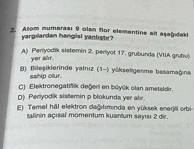 2. Atom numarası 9 olan flor elementine ait aşağıdaki
yargılardan hangisi yanlıştır?
A) Periyodik sistemin 2. periyot 17. grubunda (VIIA grubu)
yer alır.
B) Bileşiklerinde yalnız (1-) yükseltgenme basamağına
sahip olur.
C) Elektronegatiflik değeri en büyük