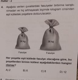 Katlar - 2
4. Aşağıda verilen çuvallardaki fasulyeler birbirine karıştı-
rılmadan ve hiç artmayacak biçimde kilogram cinsinden
eşit kütledeki poşetlere doldurulacaktır.
24 kg
Fasulye
Her poşette eşit kütlede fasulye olacağına göre, bu
poşetlerden birinin kütlesi aşağıdakilerden hangisi
olamaz?
A) 2
B) 6
36 kg
C) 8
Fasulye
D) 12