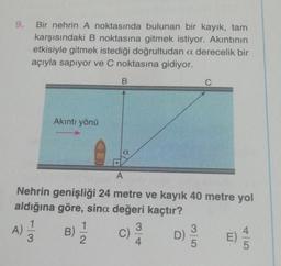 9.
Bir nehrin A noktasında bulunan bir kayık, tam
karşısındaki B noktasına gitmek istiyor. Akıntının
etkisiyle gitmek istediği doğrultudan a derecelik bir
açıyla sapıyor ve C noktasına gidiyor.
A)
Akıntı yönü
1
3
B
A
Nehrin genişliği 24 metre ve kayık 40 metre yol
aldığına göre, sina değeri kaçtır?
1
B) = 2
a
C)
3
4
D)
C
35
E)
5