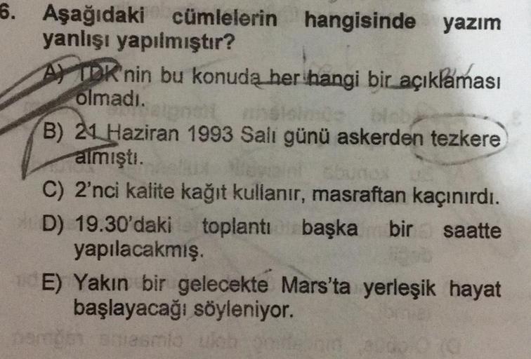 6. Aşağıdaki cümlelerin hangisinde yazım
yanlışı yapılmıştır?
A) TDK'nin bu konuda her hangi bir açıklaması
olmadı.
B) 21 Haziran 1993 Salı günü askerden tezkere
almıştı.
C) 2'nci kalite kağıt kullanır, masraftan kaçınırdı.
D) 19.30'daki toplantı başka bir