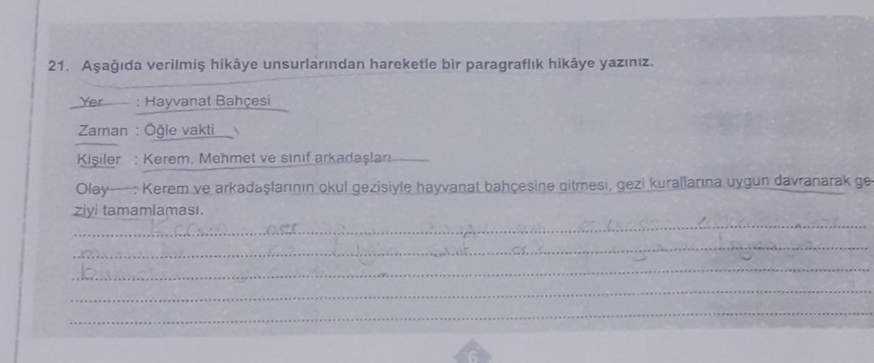 21. Aşağıda verilmiş hikâye unsurlarından hareketle bir paragraflık hikâye yazınız.
Yer : Hayvanat Bahçesi
Zaman: Öğle vakti
Kişiler: Kerem, Mehmet ve sınıf arkadaşları
Olay Kerem ve arkadaşlarının okul gezisiyle hayvanat bahçesine gitmesi, gezi kuralların