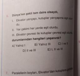 6. Dünya'nın şekli tam daire olsaydı,
1. Ekvator yarıçapı, kutuplar yarıçapına eşit olur-
du.
II. Yer çekimi her yerde eşit olurdu.
III. Ekvator çevresi ile kutuplar çevresi eşit olurdu.
durumlarından hangileri yaşanırdı?
A) Yalnız I
B) Yalnız III
D) II ve III
C) I ve Il
E) I, II ve III
7. Paralellerin boyları, Ekvator'dan kutuplara gidildik
9