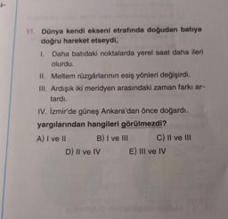 i-
11. Dünya kendi ekseni etrafında doğudan batıya
doğru hareket etseydi,
I. Daha batıdaki noktalarda yerel saat daha ileri
olurdu.
II. Meltem rüzgârlarının esiş yönleri değişirdi.
III. Ardışık iki meridyen arasındaki zaman farkı ar-
tardı.
IV. İzmir'de güneş Ankara'dan önce doğardı.
yargılarından hangileri görülmezdi?
A) I ve II
B) I ve III
D) II ve IV
C) II ve III
E) III ve IV