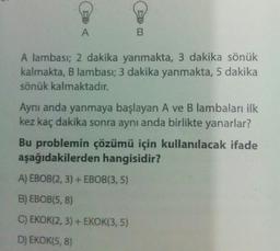 A
B
A lambası; 2 dakika yanmakta, 3 dakika sönük
kalmakta, B lambası; 3 dakika yanmakta, 5 dakika
sönük kalmaktadır.
Aynı anda yanmaya başlayan A ve B lambaları ilk
kez kaç dakika sonra aynı anda birlikte yanarlar?
Bu problemin çözümü için kullanılacak ifade
aşağıdakilerden hangisidir?
A) EBOB(2, 3) + EBOB(3,5)
B) EBOB(5, 8)
C) EKOK(2, 3) + EKOK(3, 5)
D) EKOK(5,8)