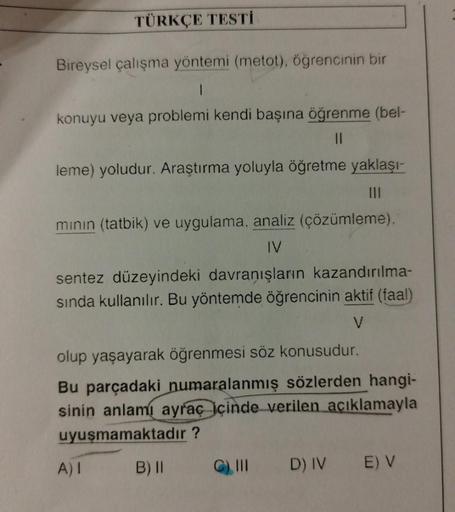 TÜRKÇE TESTİ
Bireysel çalışma yöntemi (metot), öğrencinin bir
1
konuyu veya problemi kendi başına öğrenme (bel-
11
leme) yoludur. Araştırma yoluyla öğretme yaklaşı-
mının (tatbik) ve uygulama, analiz (çözümleme),
IV
sentez düzeyindeki davranışların kazandı