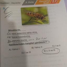 Özellikleri - Hayvanlar
5.
3. Ünite
Böceklerde,
4. sinir sistemine sahip olma,
1. kanat bulundurma,
III eşeysiz üreme
Arılar
özelliklerinden hangileri görülebilir?
A) Yalnız I
B) Yalnız II
1
Kavrama 17
Testi
D) I ve III
C) I ve II
E) I, II ve III