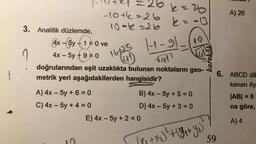 1
[10421 = 266 = 26
-10+6=26
k=-13
10--26
3. Analitik düzlemde,
4x - 5y + 1 = 0 ve
4x - 5y +9=0 16+25 1-1-91-
√411
doğrularından eşit uzaklıkta bulunan noktaların geo-
metrik yeri aşağıdakilerden hangisidir?
A) 4x - 5y + 6 = 0
C) 4x - 5y + 4 = 0
9
B) 4x - 5y + 5 =0
D) 4x - 5y + 3 = 0
E) 4x - 5y + 2 = 0
TE
karekök
x₂ ) ² + ( 9 ₁+ y₂₁)
A) 26
6. ABCD dik
kenarı 8y
|AB| = 6
na göre,
A) 4
59