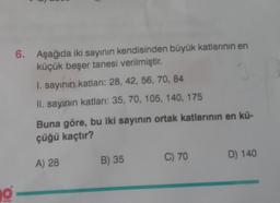 O
6. Aşağıda iki sayının kendisinden büyük katlarının en
küçük beşer tanesi verilmiştir.
1. sayının katları: 28, 42, 56, 70, 84
34
II. sayının katları: 35, 70, 105, 140, 175
Buna göre, bu iki sayının ortak katlarının en kü-
çüğü kaçtır?
A) 28
B) 35
C) 70
D) 140