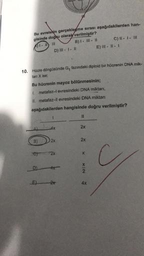 Bu evrelerin gerçekleşme sırası aşağıdakilerden han-
gisinde doğru olarak verilmiştir?
1-11111
B) 1- III - II
A)
10. Hücre döngüsünde G₁ fazındaki diploid bir hücrenin DNA mik-
tarı X ise;
B)
D) III - 1 - 11
Bu hücrenin mayoz bölünmesinin;
1. metafaz-l evr