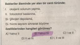 Bakteriler âleminde yer alan bir canlı türünde;
I. oksijenli solunum yapma,
II. fotoototrof beslenme,
III. glikojen depolama,
IV. hücre sayısını artırarak büyüme
özelliklerinden hangileri görülmez?
A) Yalnız II
B) Yalnız IV
D) II ve III
C) I ve II
E) I, II ve III