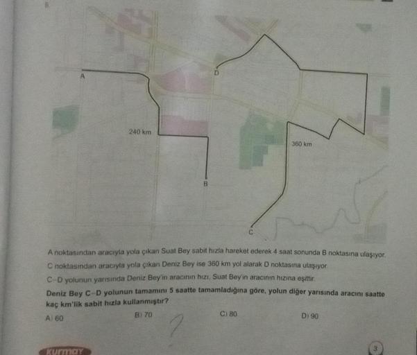 A
240 km
B
360 km
A noktasından aracıyla yola çıkan Suat Bey sabit hizla hareket ederek 4 saat sonunda B noktasına ulaşıyor.
C noktasından aracıyla yola çıkan Deniz Bey ise 360 km yol alarak D noktasına ulaşıyor.
C-D yolunun yarısında Deniz Bey'in aracının