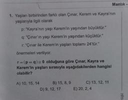 1. Yaşları birbirinden farklı olan Çınar, Kerem ve Kayra'nın
yaşlarıyla ilgili olarak
p: "Kayra'nın yaşı Kerem'in yaşından büyüktür."
q: "Çınar'ın yaşı Kerem'in yaşından küçüktür."
r: "Çınar ile Kerem'in yaşları toplamı 24'tür."
önermeleri veriliyor.
r= (p+q) = 0 olduğuna göre Çınar, Kayra ve
Kerem'in yaşları sırasıyla aşağıdakilerden hangisi
olabilir?
A) 10, 15, 14
B) 15, 8, 9
D) 9, 12, 17
C) 13, 12, 11
Mantık
E) 20, 2, 4
poni