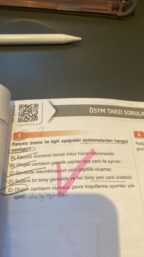 PDF Çözümler
ORO
AU
ÖSYM TARZI SORULA
1
Eşeysiz üreme ile ilgili aşağıdaki açıklamalardan hangisi Aşağ
yanlıştır?
göst
A) Eşeysiz üremenin temeli mitoz hücre bölünmesidir.
B) Oluşan canlıların genetik yapıları ana canlı ile aynıdır.
C) Genlerde rekombinasy