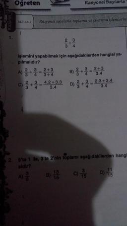 1.
Öğreten
M.7.1.3.1 Rasyonel sayılarla toplama ve çıkarma işlemlerini
A)
işlemini yapabilmek için aşağıdakilerden hangisi ya-
pılmalıdır?
2
3
A)
3
+
38
+
34
34
2+3
3+4
4.2+3.3
3.4
2|3
Rasyonel Sayılarla
+
34
B) 1/3
-
B) 2+3=2+3
4
3.4
2.3+3.4
3.4
2. 5'te 1 lle, 3'te 2'nin toplamı aşağıdakilerden hangi
sidir?
3
D) 2/3 + 1/4
=
3
C) -5
11
17
15