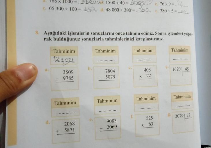 x 1000 680.000 1500 x 40 = .609200 c. 76 x 9 = 26.
ç. 65 300 ÷ 100 = 62. d. 48 000 ÷ 300 = .16.0...
e. 380÷5=76
8. Aşağıdaki işlemlerin sonuçlarını önce tahmin ediniz. Sonra işlemleri yapa-
rak bulduğunuz sonuçlarla tahminlerinizi karşılaştırınız.
d.
Tahmi