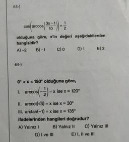 63-)
cos arccos
64-)
B)-1
3x-
olduğuna göre, x'in değeri aşağıdakilerden
hangisidir?
A)-2
10
1. arccos
1
2
0° <x< 180° olduğuna göre,
s(-1/2) =
C) 0
D) I ve III
D) 1
= x ise x = 120°
II. arccot(√3)= x ise x = 30°
III. arctan(−1) = x ise x = 135°
ifadelerinden hangileri doğrudur?
A) Yalnız I
B) Yalnız II
E) 2
C) Yalnız III
E) I, II ve III