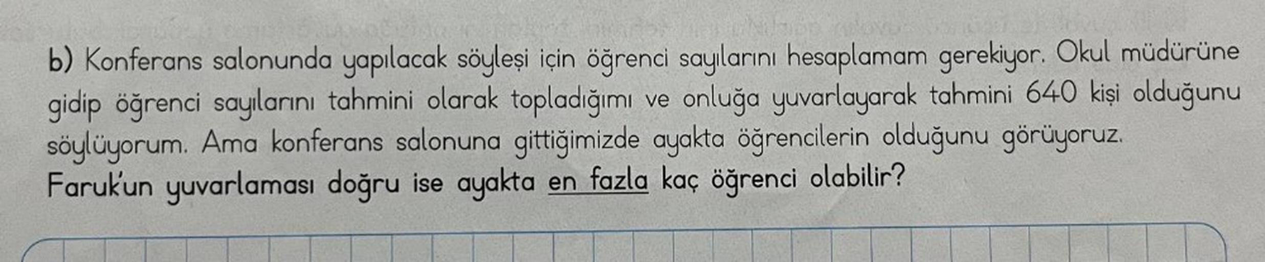 b) Konferans salonunda yapılacak söyleşi için öğrenci sayılarını hesaplamam gerekiyor. Okul müdürüne
gidip öğrenci sayılarını tahmini olarak topladığımı ve onluğa yuvarlayarak tahmini 640 kişi olduğunu
söylüyorum. Ama konferans salonuna gittiğimizde ayakta