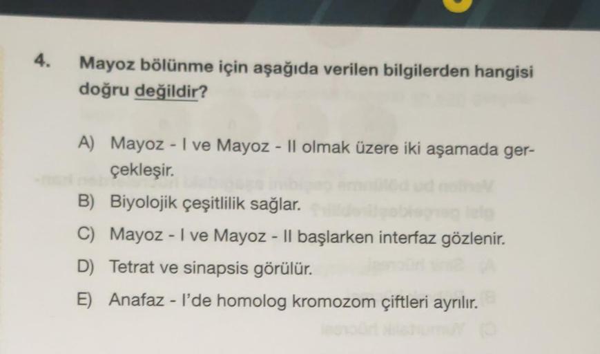 4.
Mayoz bölünme için aşağıda verilen bilgilerden hangisi
doğru değildir?
A) Mayoz - I ve Mayoz - Il olmak üzere iki aşamada ger-
çekleşir.
B) Biyolojik çeşitlilik sağlar.
C) Mayoz - I ve Mayoz - Il başlarken interfaz gözlenir.
D) Tetrat ve sinapsis görülü