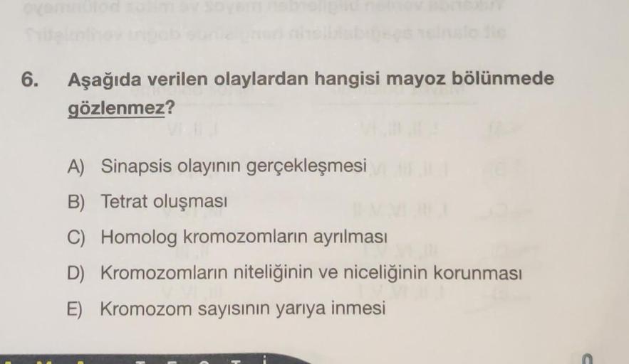 6.
Aşağıda verilen olaylardan hangisi mayoz bölünmede
gözlenmez?
A) Sinapsis olayının gerçekleşmesi
B) Tetrat oluşması
C) Homolog kromozomların ayrılması
D) Kromozomların niteliğinin ve niceliğinin korunması
E) Kromozom sayısının yarıya inmesi