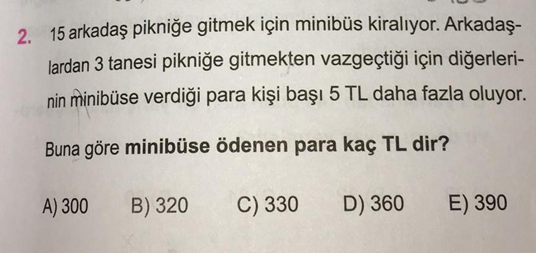 2. 15 arkadaş pikniğe gitmek için minibüs kiralıyor. Arkadaş-
lardan 3 tanesi pikniğe gitmekten vazgeçtiği için diğerleri-
nin minibüse verdiği para kişi başı 5 TL daha fazla oluyor.
Buna göre minibüse ödenen para kaç TL dir?
A) 300
B) 320
C) 330 D) 360
E)