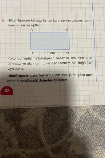 2. Bilgi: Tamkare bir sayı ile tamkare sayının çarpımı tam-
kare bir sayıya eşittir.
A
B
36 cm
Yukarıda verilen dikdörtgenin kenarları cm cinsinden
tam sayı ve alanı cm² cinsinden tamkare bir doğal sa-
yıya eşittir.
C
92
Dikdörtgenin uzun kenarı 36 cm oldu