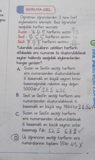 re
ğına
SORUYA GEL
Öğretmen öğrencilerden 3 tane harf
söylemelerini istemiştir. Bazı öğrenciler
aşağıdaki harfleri seçmiştir.
Suzan: "A. D. F harflerini seçtim 13
Sevil: "Charflerini seçtim. 16
Seçil: "B. G. E harflerini seçtim 16
Yukarıdaki çocukların çek