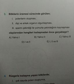 3. Bitkilerin üremesi sürecinde görülen;
1. polenlerin oluşması,
II. dişi ve erkek organın olgunlaşması,
III. sperm çekirdiği ile yumurta çekirdeğinin kaynaşması
olaylarından hangileri tozlaşmadan önce gerçekleşir?
A) Yalnız I
B) Yalnız II
C) Yalnız III
D) I ve II
E) I, II ve III
4. Rüzgarla tozlaşma yapan bitkilerde;
1. çok sayıda polen oluşturma,
pahin olma