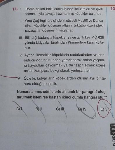 11. I. Roma askeri birliklerinin içinde ise zırhları ve çivili
tasmalarıyla savaşa hazırlanmış köpekler bulunur.
II. Orta Çağ İngiltere'sinde iri cüsseli Mastiff ve Danua
cinsi köpekler düşman atlarını ürkütüp üzerindeki
savaşçının düşmesini sağlarlar.
III