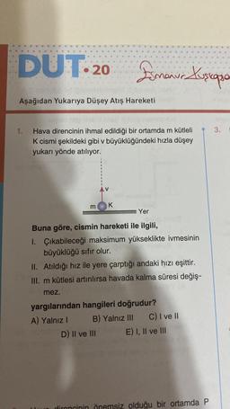 DUT. 20
Aşağıdan Yukarıya Düşey Atış Hareketi
1.
nov
m
Emanur Kuscopa
Hava direncinin ihmal edildiği bir ortamda m kütleli
K cismi şekildeki gibi v büyüklüğündeki hızla düşey
yukarı yönde atılıyor.
K
Yer
Buna göre, cismin hareketi ile ilgili,
1. Çıkabileceği maksimum yükseklikte ivmesinin
büyüklüğü sıfır olur.
II. Atıldığı hız ile yere çarptığı andaki hızı eşittir.
III. m kütlesi artırılırsa havada kalma süresi değiş-
Sime
mez.
yargılarından hangileri doğrudur?
A) Yalnız I
D) II ve III
6
B) Yalnız III C) I ve II
E) I, II ve III
dironcinin önemsiz olduğu bir ortamda P
3.