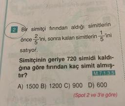 2
Bir simitçi fırından aldığı simitlerin
2
önce ini, sonra kalan simitlerinini
5
satıyor.
Simitçinin geriye 720 simidi kaldı-
ğına göre fırından kaç simit almış-
tır?
M.7.1.3.5
294
A) 1500 B) 1200 C) 900 D) 600
(Spot 2 ve 3'e göre)