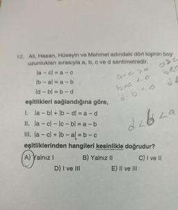 12. Ali, Hasan, Hüseyin ve Mehmet adındaki dört kişinin boy
uzunlukları sırasıyla a, b, c ve d santimetredir.
la cl=a-c
lb-ala-b
ld - bl=b-d
eşitlikleri sağlandığına göre,
1. la- bl + lb - dl = a - d
II. la-cl-lc- bl=a-b
III. la-cl + lb-al=b-c
eşitliklerinden hangileri kesinlikle doğrudur?
A) Yalnız I
B) Yalnız II
C) I ve II
D) I ve III
A113
bea Lo
d-640
de
dabaza
L
E) II ve III