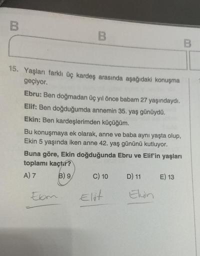 B
15. Yaşları farklı üç kardeş arasında aşağıdaki konuşma
geçiyor.
Ebru: Ben doğmadan üç yıl önce babam 27 yaşındaydı.
Elif: Ben doğduğumda annemin 35. yaş günüydü.
Ekin: Ben kardeşlerimden küçüğüm.
Sulo
Bu konuşmaya ek olarak, anne ve baba aynı yaşta olup