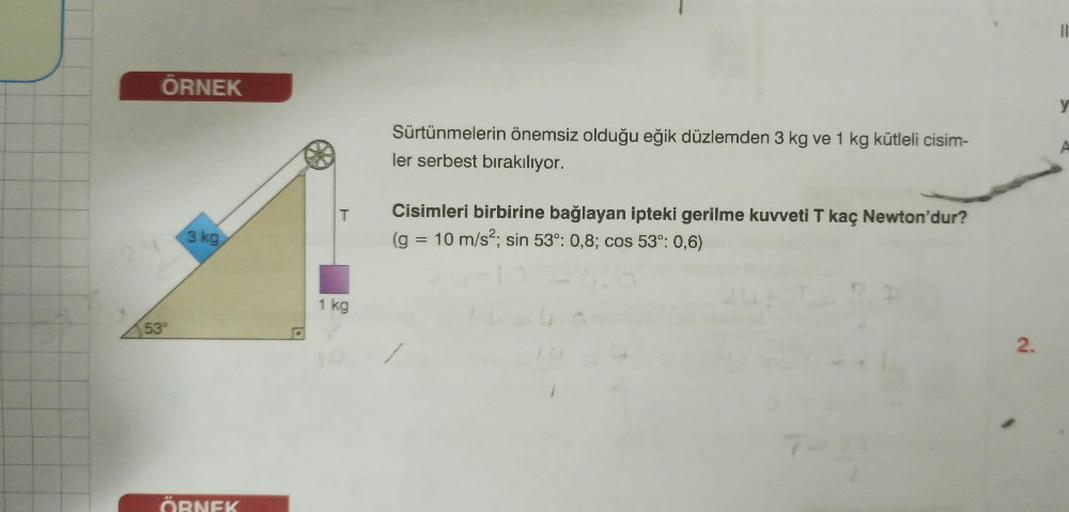 ÖRNEK
53°
3 kg
ÖRNEK
T
1 kg
Sürtünmelerin önemsiz olduğu eğik düzlemden 3 kg ve 1 kg kütleli cisim-
ler serbest bırakılıyor.
Cisimleri birbirine bağlayan ipteki gerilme kuvveti T kaç Newton'dur?
(g = 10 m/s²; sin 53°: 0,8; cos 53°: 0,6)
7-
2.
1
11
y
A