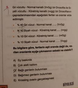 459
5.
Gri vücutlu - Normal kanatlı (VvGg) bir Drosofila ile Si-
yah vücutlu - Körelmiş kanatlı (vvgg) bir Drosofilanın
çaprazlanmasından aşağıdaki fertler ve oranlar elde
edilmiştir.
% 40 Gri vücut - Normal kanat...... (VvGg)
40 Si
% 40 Siyah vücut - Körelmiş kanat..... (wgg)
% 10 Gri vücut - Körelmiş kanat...... (wGg)
% 10 Siyah vücut - Normal kanat...... (Vvgg)
Bu bilgilere göre, fertlerin eşit oranda değil de, ve-
rilen oranlarda açığa çıkmasının sebebi ne olabilir?
●
A) Eş baskınlık
B) Çok alelli kalıtım
Bağlı genlerin bulunması
D) Bağımsız genlerin bulunması
E) Krossing overin gerçekleşmesi
BİYOLOJİ