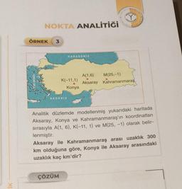 NOKTA ANALİTİĞİ
ÖRNEK 3
EGE DENIZI
AKDENIZ
KARADENİZ
K(-11,1)
Konya
ÇÖZÜM
A(1,6) M(25,-1)
Aksaray Kahramanmaraş
Analitik düzlemde modellenmiş yukarıdaki haritada
Aksaray, Konya ve Kahramanmaraş'ın koordinatları
sırasıyla A(1, 6), K(-11, 1) ve M(25, -1) olarak belir-
lenmiştir.
Aksaray ile Kahramanmaraş arası uzaklık 300
km olduğuna göre, Konya ile Aksaray arasındaki
uzaklık kaç km'dir?