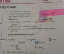 TE 4: ENERJI
E GÜÇ KAVRAMLARI
X
4. Küp şeklindeki eşit hacimli K,
L kutularının yere göre potan-
siyel enerjileri birbirine eşittir.
Buna göre,
yargılarından hangileri doğrudur?
1. K'nin kütlesi L'ninkinden
büyüktür. V
II. K'nin öz kütlesi L'ninkinden büyüktür.
III. K ve L cisimleri yer değiştirirse toplam potansiyel enerji ar-
tar.
X
dedik A) Yalnızl
D) || ve 111
d=m/
B) Yalniz III
bankası
mg3n
3
msher
(Yatay)
E), II ve III
V (-)
5. Düşey kesiti şekildeki gibi olan eşit
M₂ SMK
I ve II