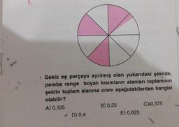 1.
Sekiz eş parçaya ayrılmış olan yukarıdaki şekilde,
pembe renge boyalı kısımların alanları toplamının
şeklin toplam alanına oranı aşağıdakilerden hangisi
olabilir?
A) 0,125
✓ D) 0,4
B) 0,25
E) 0,625
C) 0,375