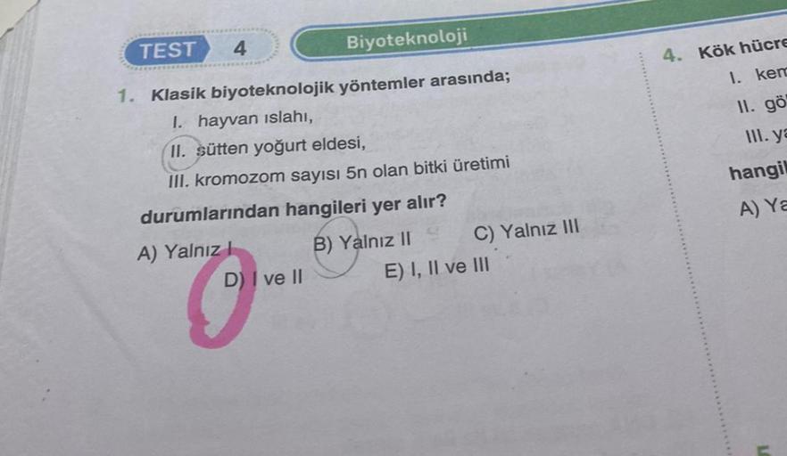 TEST
Biyoteknoloji
1. Klasik biyoteknolojik yöntemler arasında;
I. hayvan ıslahı,
II. sütten yoğurt eldesi,
III. kromozom sayısı 5n olan bitki üretimi
durumlarından hangileri yer alır?
B) Yalnız II
4
A) Yalnız I
D) I ve II
C) Yalnız III
E) I, II ve III
4. 